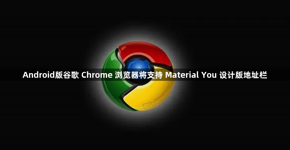 Android版谷歌 Chrome 浏览器将支持 Material You 设计版地址栏